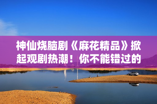 神仙烧脑剧《麻花精品》掀起观剧热潮！你不能错过的三大理由！