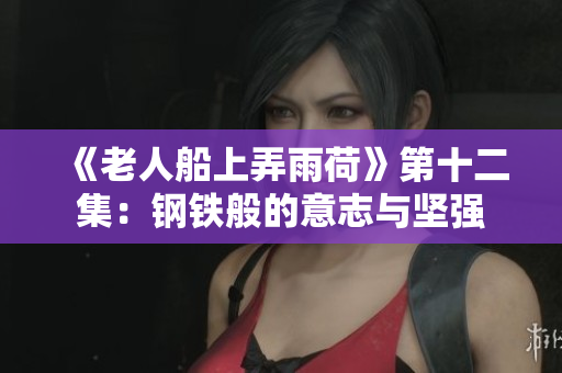 《老人船上弄雨荷》第十二集：钢铁般的意志与坚强