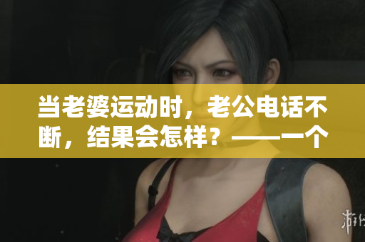 当老婆运动时，老公电话不断，结果会怎样？——一个有趣又揪心的故事