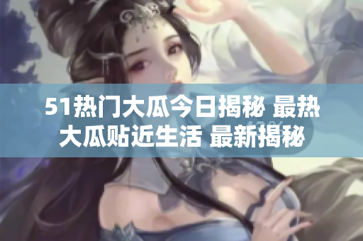 51热门大瓜今日揭秘 最热大瓜贴近生活 最新揭秘