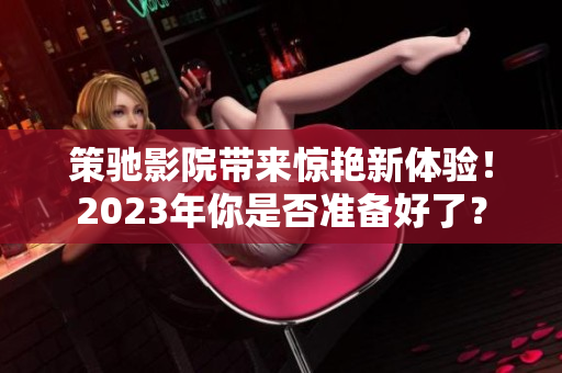策驰影院带来惊艳新体验！2023年你是否准备好了？