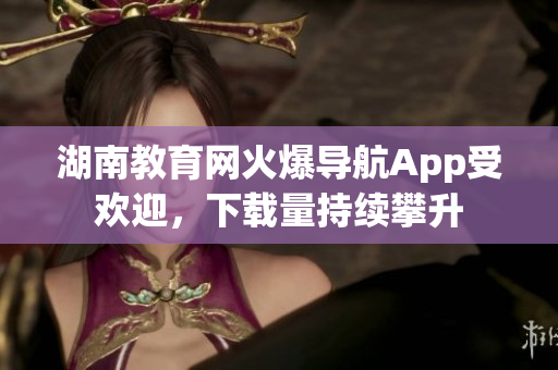 湖南教育网火爆导航App受欢迎，下载量持续攀升