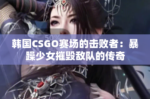 韩国CSGO赛场的击败者：暴躁少女摧毁敌队的传奇