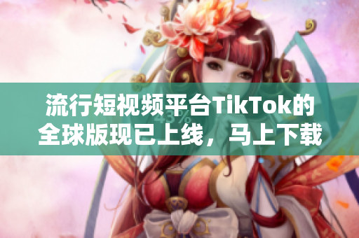 流行短视频平台TikTok的全球版现已上线，马上下载体验