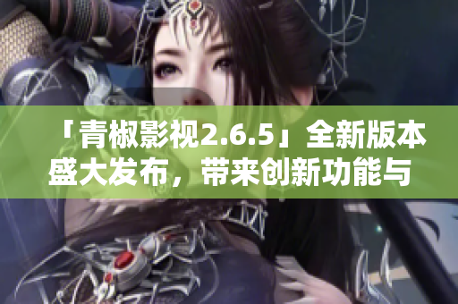 「青椒影视2.6.5」全新版本盛大发布，带来创新功能与精彩内容