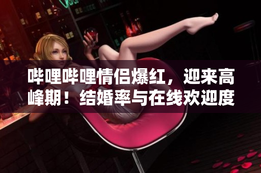 哔哩哔哩情侣爆红，迎来高峰期！结婚率与在线欢迎度飙升