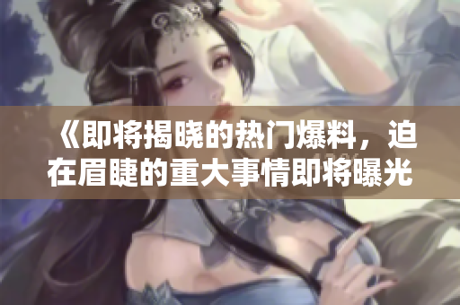 《即将揭晓的热门爆料，迫在眉睫的重大事情即将曝光！》