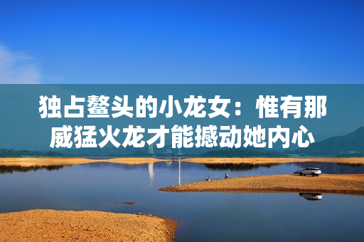 独占鳌头的小龙女：惟有那威猛火龙才能撼动她内心