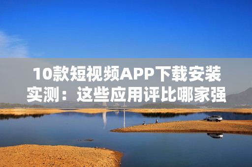 10款短视频APP下载安装实测：这些应用评比哪家强