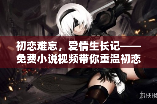 初恋难忘，爱情生长记——免费小说视频带你重温初恋之美