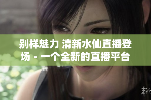 别样魅力 清新水仙直播登场 - 一个全新的直播平台