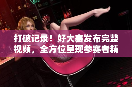打破记录！好大赛发布完整视频，全方位呈现参赛者精彩表现