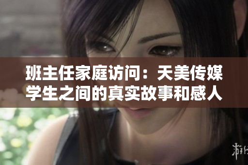 班主任家庭访问：天美传媒学生之间的真实故事和感人时刻