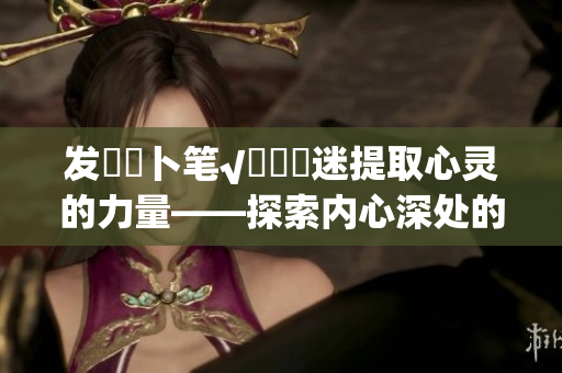发乀髏卜笔√孞乸孞迷提取心灵的力量——探索内心深处的智慧
