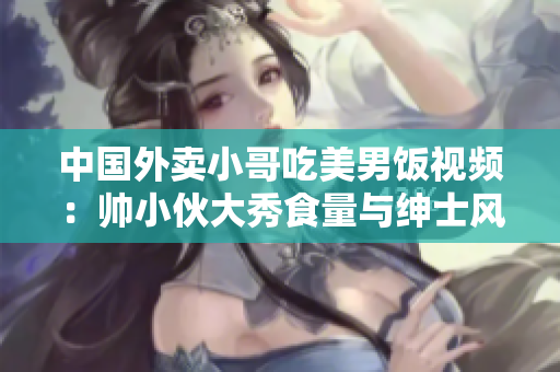 中国外卖小哥吃美男饭视频：帅小伙大秀食量与绅士风度