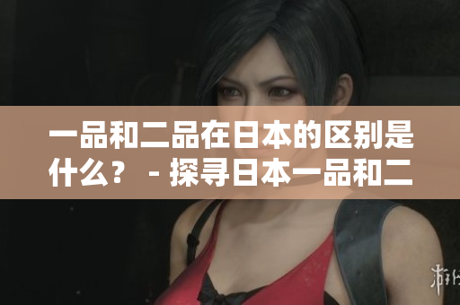 一品和二品在日本的区别是什么？ - 探寻日本一品和二品的差异