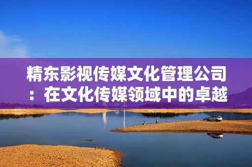 精东影视传媒文化管理公司：在文化传媒领域中的卓越影响力