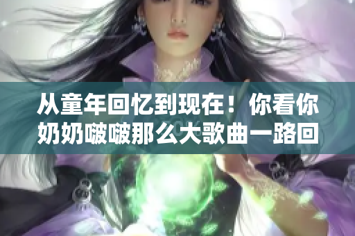 从童年回忆到现在！你看你奶奶啵啵那么大歌曲一路回顾