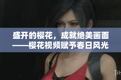 盛开的樱花，成就绝美画面——樱花视频赋予春日风光新意