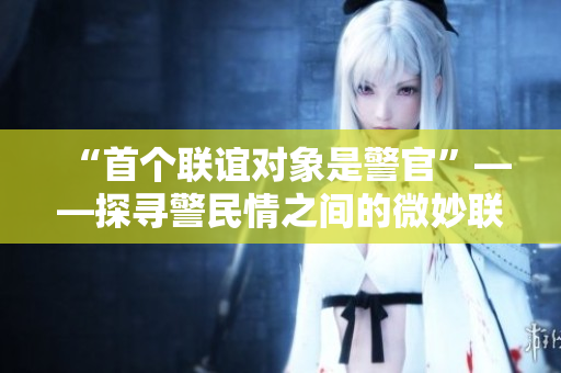 “首个联谊对象是警官”——探寻警民情之间的微妙联系