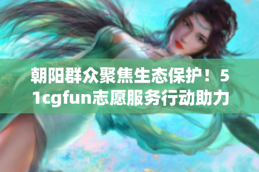 朝阳群众聚焦生态保护！51cgfun志愿服务行动助力绿色征程