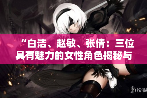 “白洁、赵敏、张倩：三位具有魅力的女性角色揭秘与分析”