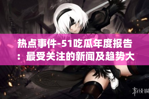 热点事件-51吃瓜年度报告：最受关注的新闻及趋势大揭秘(1)
