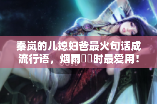 秦岚的儿媳妇爸最火句话成流行语，烟雨濛濛时最爱用！