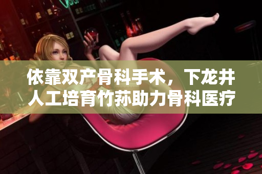 依靠双产骨科手术，下龙井人工培育竹荪助力骨科医疗创新
