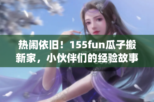 热闹依旧！155fun瓜子搬新家，小伙伴们的经验故事让你更快乐。(1)