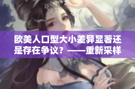 欧美人口型大小差异显著还是存在争议？——重新采样与纵向对比研究