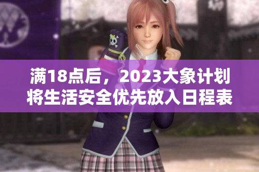 满18点后，2023大象计划将生活安全优先放入日程表
