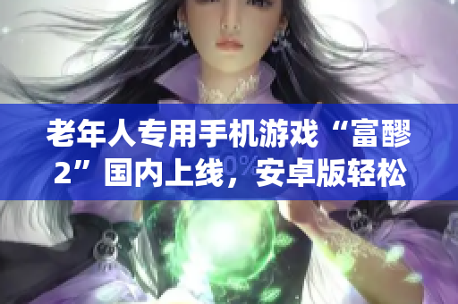 老年人专用手机游戏“富醪2”国内上线，安卓版轻松下载，游戏特色一览(1)