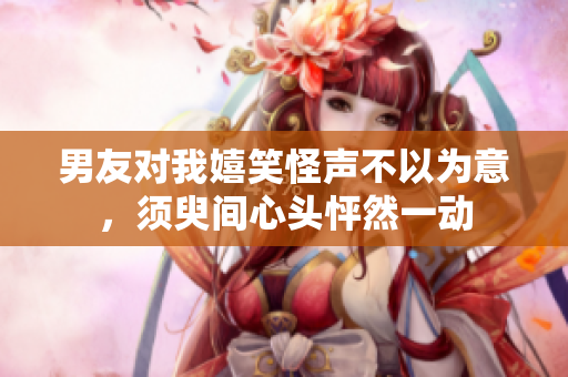 男友对我嬉笑怪声不以为意，须臾间心头怦然一动