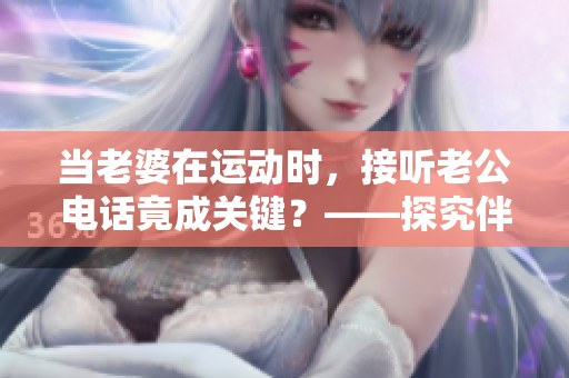 当老婆在运动时，接听老公电话竟成关键？——探究伴侣间的沟通趋势