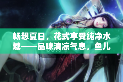 畅想夏日，花式享受纯净水域——品味清凉气息，鱼儿欢舞缔造的世外桃源