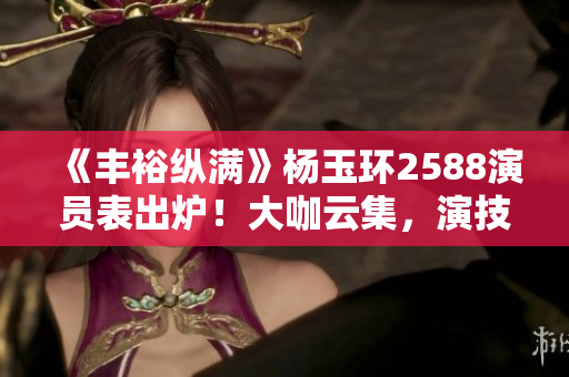 《丰裕纵满》杨玉环2588演员表出炉！大咖云集，演技不俗！
