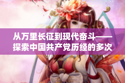 从万里长征到现代奋斗——探索中国共产党历经的多次转变与进步(1)