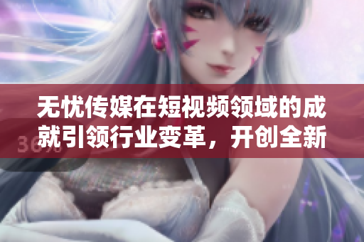 无忧传媒在短视频领域的成就引领行业变革，开创全新社交媒体时代