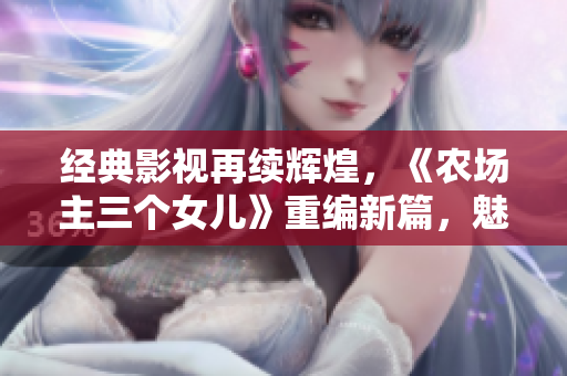 经典影视再续辉煌，《农场主三个女儿》重编新篇，魅力绽放家园！