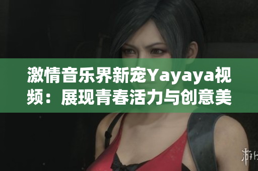 激情音乐界新宠Yayaya视频：展现青春活力与创意美学的绝佳选择