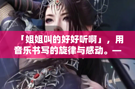 「姐姐叫的好好听啊」，用音乐书写的旋律与感动。——一个打动人心的音乐故事
