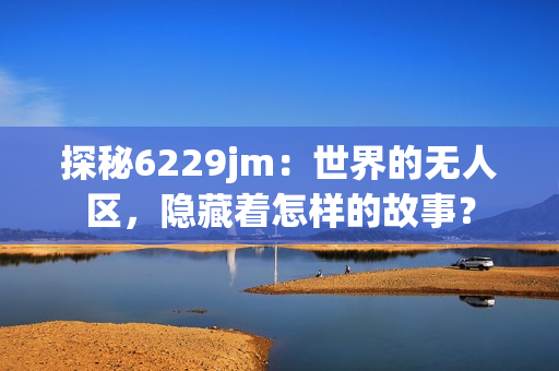 探秘6229jm：世界的无人区，隐藏着怎样的故事？