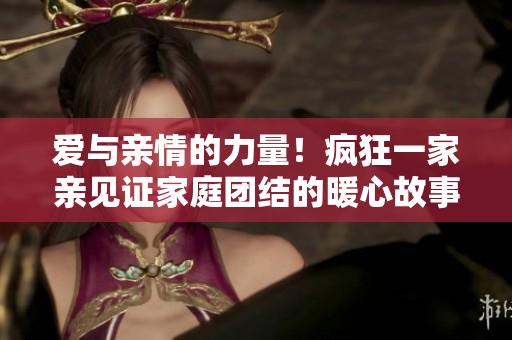 爱与亲情的力量！疯狂一家亲见证家庭团结的暖心故事
