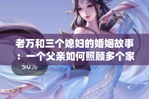 老万和三个媳妇的婚姻故事：一个父亲如何照顾多个家庭的细节与感情(1)