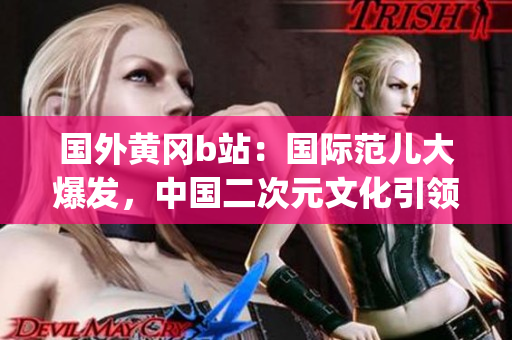 国外黄冈b站：国际范儿大爆发，中国二次元文化引领全球潮流(1)