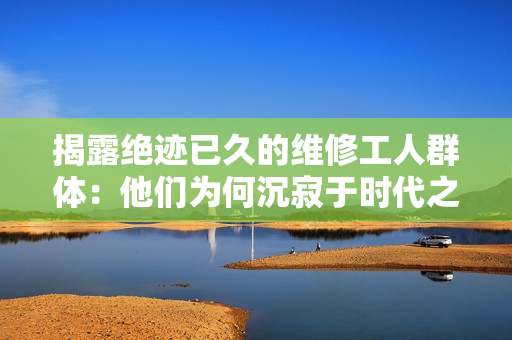 揭露绝迹已久的维修工人群体：他们为何沉寂于时代之外？