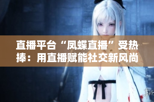 直播平台“凤蝶直播”受热捧：用直播赋能社交新风尚