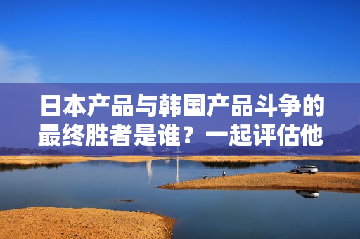 日本产品与韩国产品斗争的最终胜者是谁？一起评估他们的优势吧！