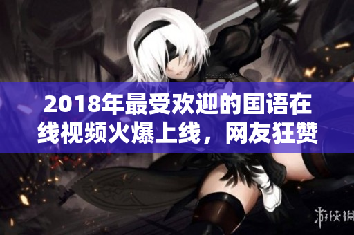 2018年最受欢迎的国语在线视频火爆上线，网友狂赞！